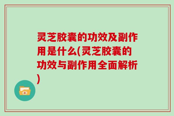 灵芝胶囊的功效及副作用是什么(灵芝胶囊的功效与副作用全面解析)