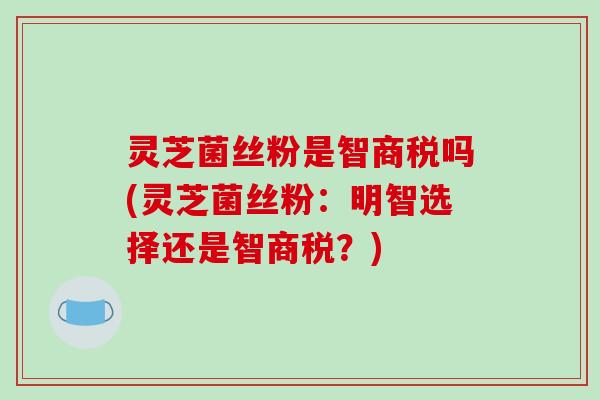 灵芝菌丝粉是智商税吗(灵芝菌丝粉:明智选择还是智商税?)