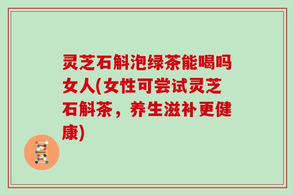 灵芝石斛泡绿茶能喝吗女人(女性可尝试灵芝石斛茶,养生滋补更健康)
