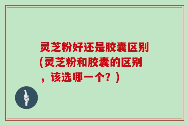 灵芝粉好还是胶囊区别(灵芝粉和胶囊的区别,该选哪一个?)