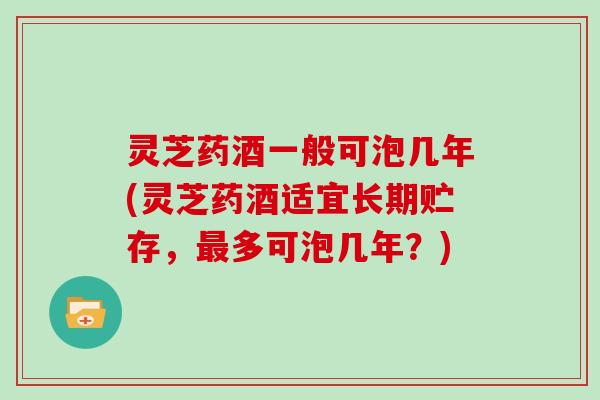 灵芝药酒一般可泡几年(灵芝药酒适宜长期贮存,最多可泡几年?)