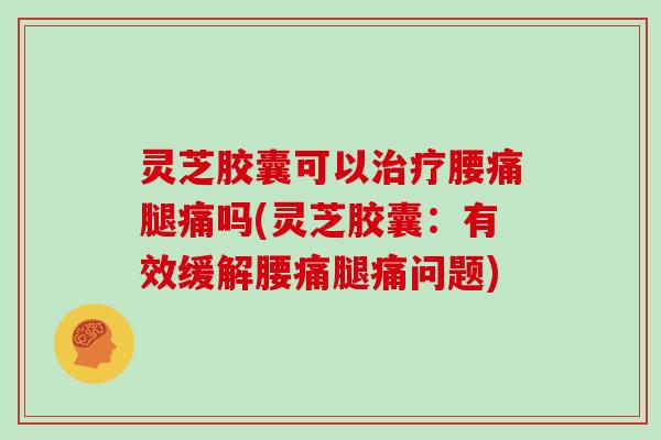 灵芝胶囊可以治疗腰痛腿痛吗(灵芝胶囊:有效缓解腰痛腿痛问题)