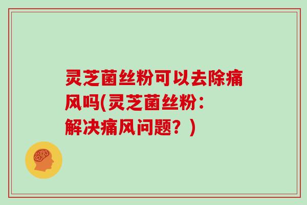 灵芝菌丝粉可以去除痛风吗(灵芝菌丝粉: 解决痛风问题?)