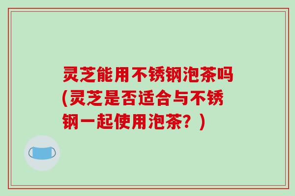 灵芝能用不锈钢泡茶吗(灵芝是否适合与不锈钢一起使用泡茶?)