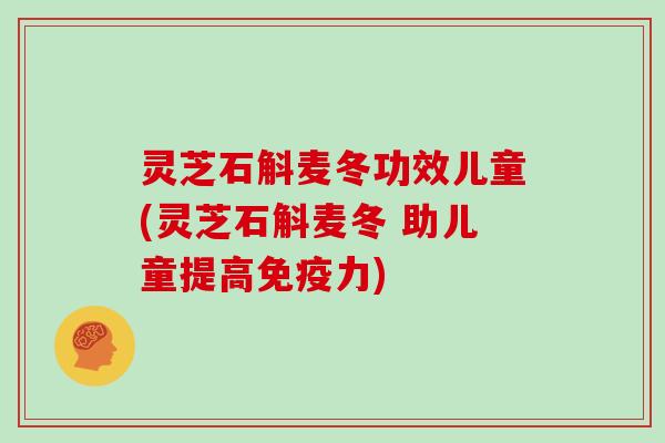 灵芝石斛麦冬功效儿童(灵芝石斛麦冬 助儿童提高免疫力)