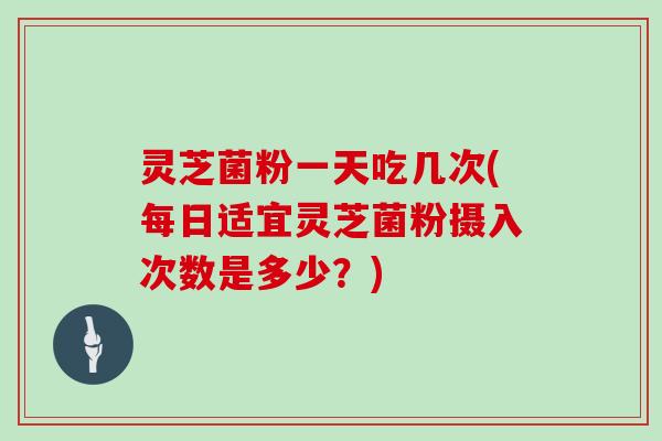 灵芝菌粉一天吃几次(每日适宜灵芝菌粉摄入次数是多少?)