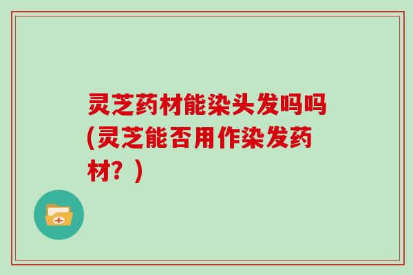 灵芝药材能染头发吗吗(灵芝能否用作染发药材?)