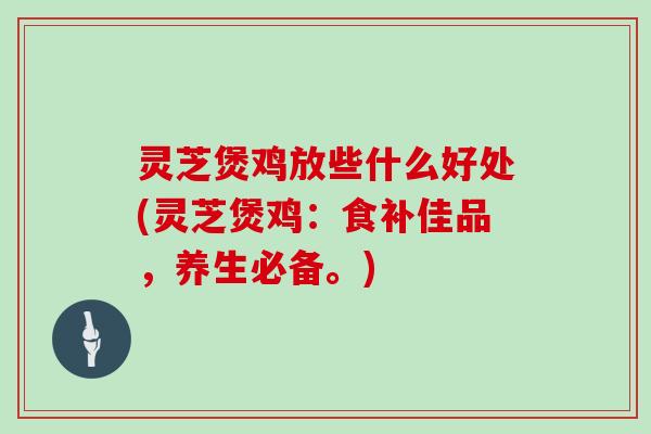 灵芝煲鸡放些什么好处(灵芝煲鸡:食补佳品,养生必备。)