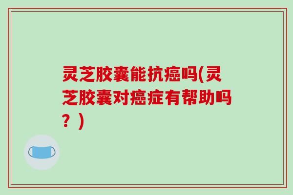 灵芝胶囊能抗癌吗(灵芝胶囊对癌症有帮助吗?)