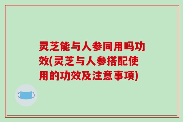 灵芝能与人参同用吗功效(灵芝与人参搭配使用的功效及注意事项)