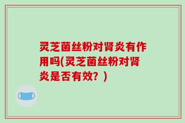 灵芝菌丝粉对肾炎有作用吗(灵芝菌丝粉对肾炎是否有效?)