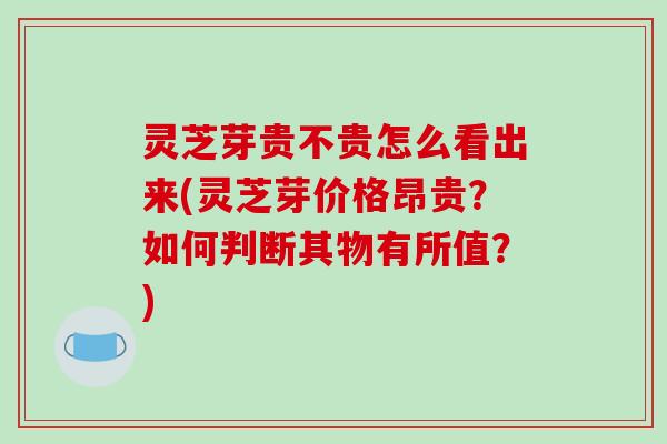 灵芝芽贵不贵怎么看出来(灵芝芽价格昂贵?如何判断其物有所值?)