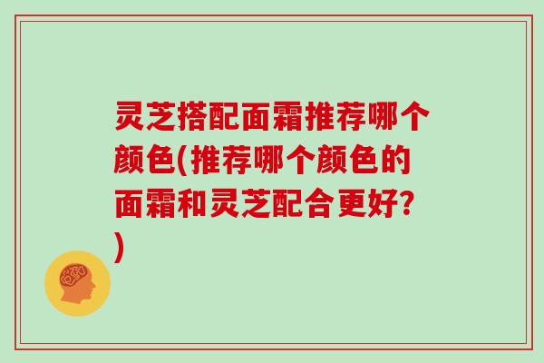 灵芝搭配面霜推荐哪个颜色(推荐哪个颜色的面霜和灵芝配合更好?)
