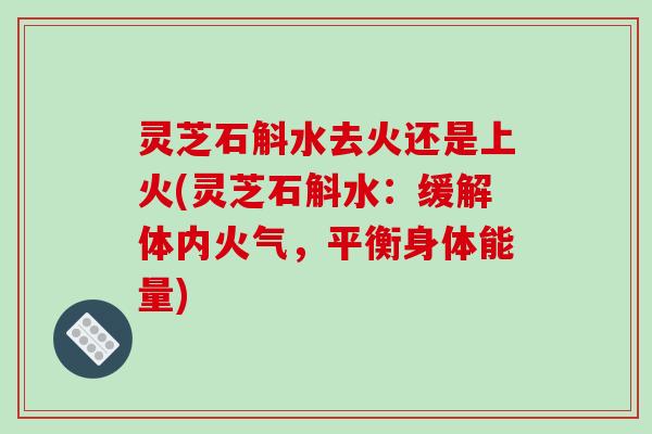 灵芝石斛水去火还是上火(灵芝石斛水:缓解体内火气,平衡身体能量)
