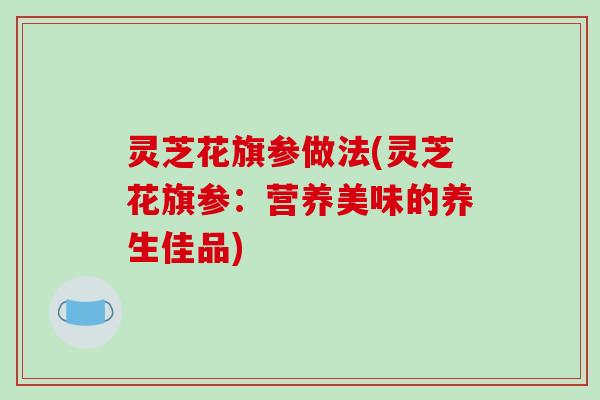 灵芝花旗参做法(灵芝花旗参:营养美味的养生佳品)