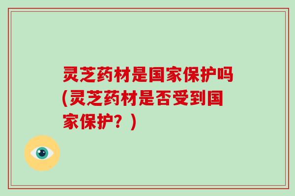 灵芝药材是国家保护吗(灵芝药材是否受到国家保护？)