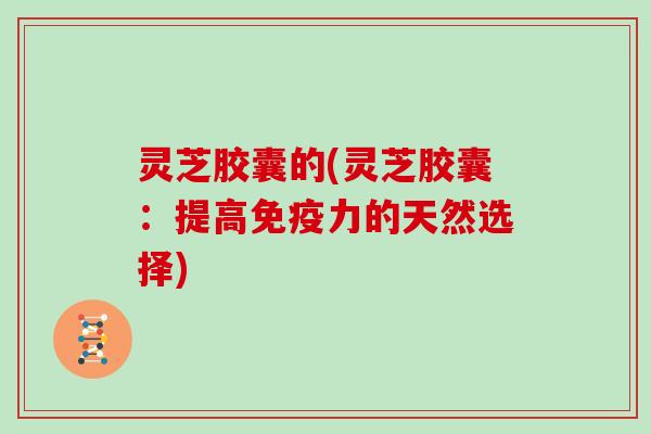 灵芝胶囊的(灵芝胶囊:提高免疫力的天然选择)