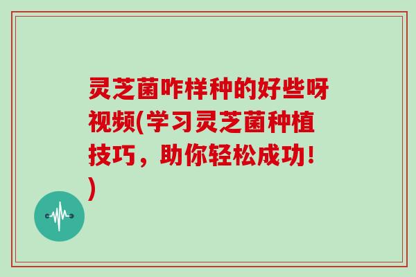 灵芝菌咋样种的好些呀视频(学习灵芝菌种植技巧，助你轻松成功！)