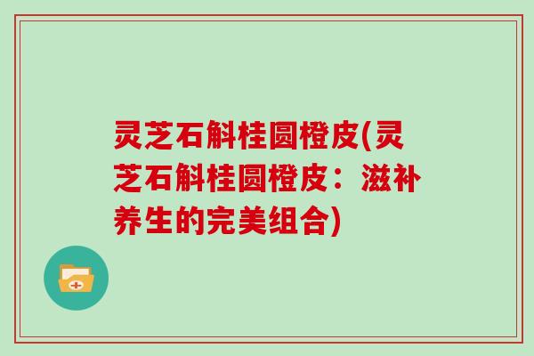 灵芝石斛桂圆橙皮(灵芝石斛桂圆橙皮：滋补养生的完美组合)