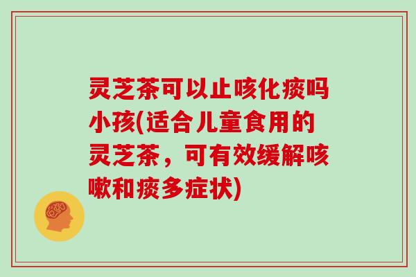 灵芝茶可以止咳化痰吗小孩(适合儿童食用的灵芝茶，可有效缓解咳嗽和痰多症状)