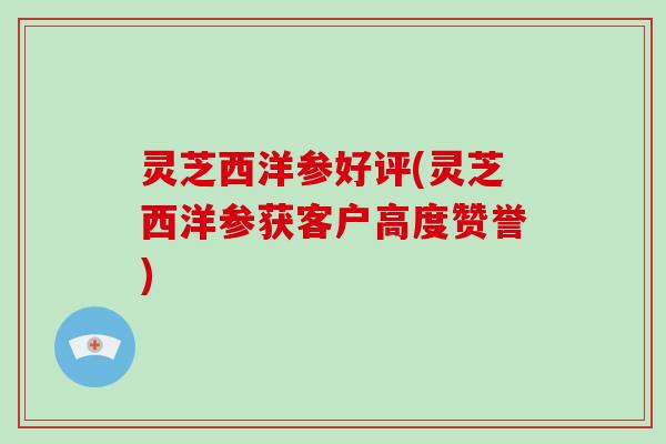 灵芝西洋参好评(灵芝西洋参获客户高度赞誉)