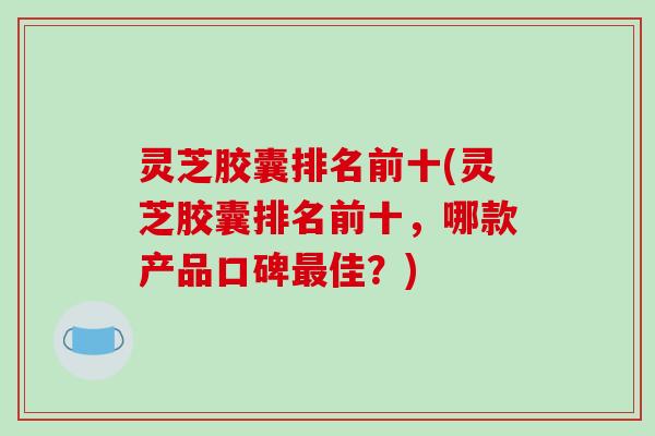 灵芝胶囊排名前十(灵芝胶囊排名前十,哪款产品口碑最佳?)