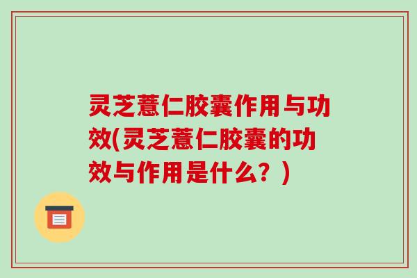 灵芝薏仁胶囊作用与功效(灵芝薏仁胶囊的功效与作用是什么?)