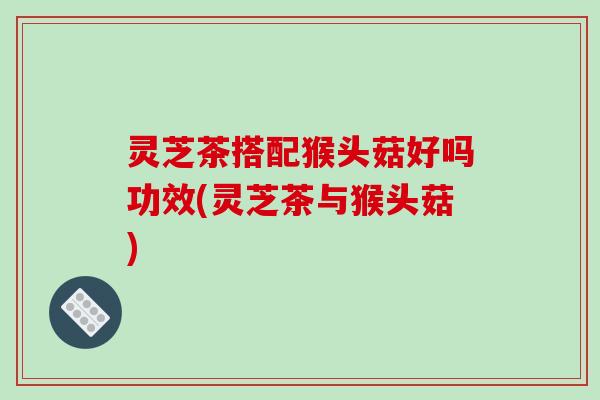 灵芝茶搭配猴头菇好吗功效(灵芝茶与猴头菇)