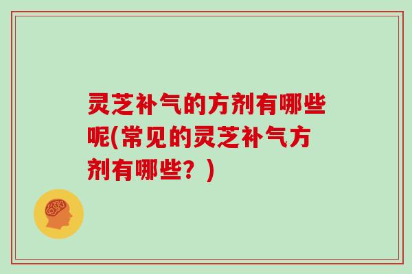 灵芝补气的方剂有哪些呢(常见的灵芝补气方剂有哪些?)