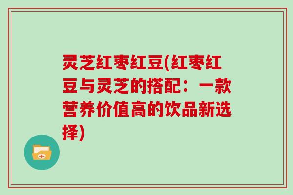 灵芝红枣红豆(红枣红豆与灵芝的搭配:一款营养价值高的饮品新选择)