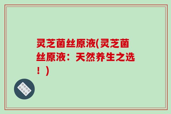 灵芝菌丝原液(灵芝菌丝原液:天然养生之选!)