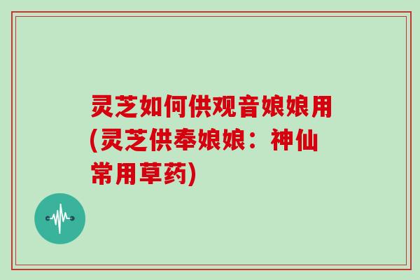 灵芝如何供观音娘娘用(灵芝供奉娘娘：神仙常用草药)