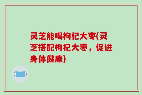 灵芝能喝枸杞大枣(灵芝搭配枸杞大枣,促进身体健康)