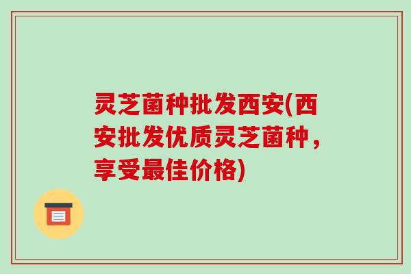 灵芝菌种批发西安(西安批发优质灵芝菌种,享受最佳价格)