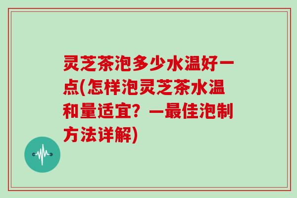 灵芝茶泡多少水温好一点(怎样泡灵芝茶水温和量适宜?—最佳泡制方法详解)