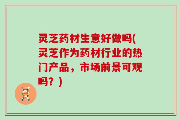 灵芝药材生意好做吗(灵芝作为药材行业的热门产品,市场前景可观吗?)
