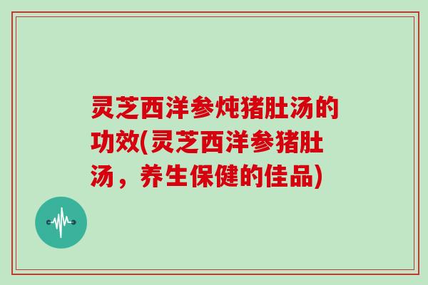 灵芝西洋参炖猪肚汤的功效(灵芝西洋参猪肚汤，养生保健的佳品)