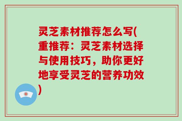 灵芝素材推荐怎么写(重推荐:灵芝素材选择与使用技巧,助你更好地享受灵芝的营养功效)