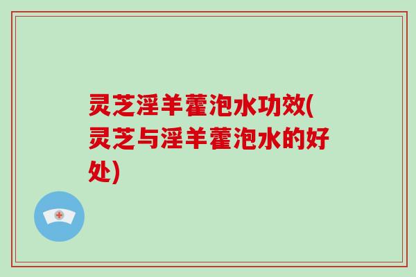 灵芝淫羊藿泡水功效(灵芝与淫羊藿泡水的好处)