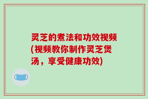 灵芝的煮法和功效视频(视频教你制作灵芝煲汤，享受健康功效)