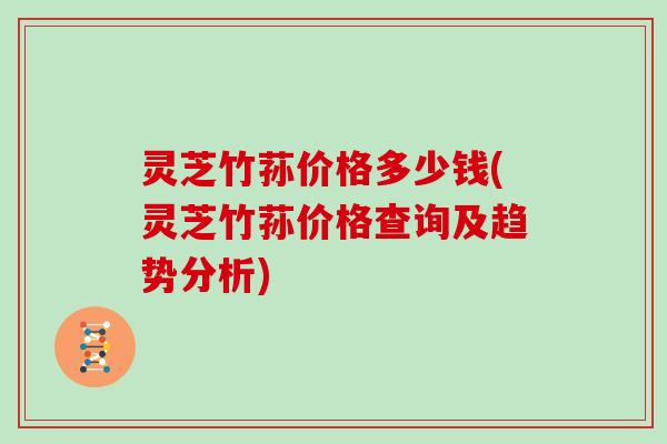 灵芝竹荪价格多少钱(灵芝竹荪价格查询及趋势分析)