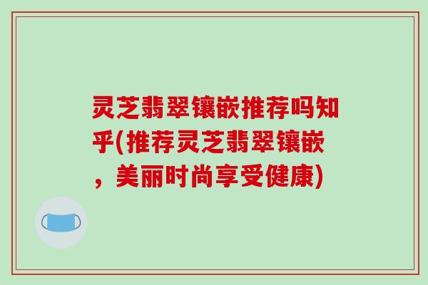 灵芝翡翠镶嵌推荐吗知乎(推荐灵芝翡翠镶嵌,美丽时尚享受健康)