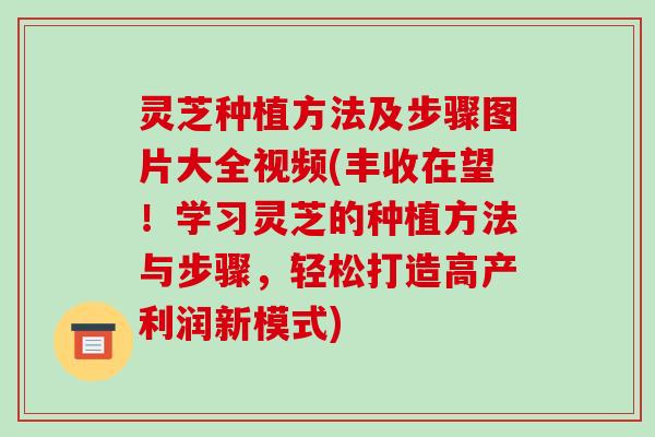 灵芝种植方法及步骤图片大全视频(丰收在望!学习灵芝的种植方法与步骤,轻松打造高产利润新模式)