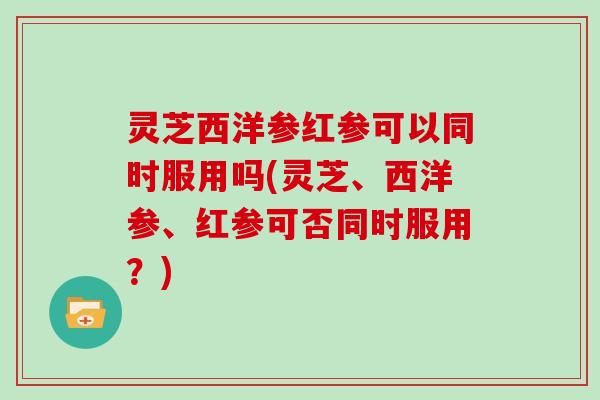 灵芝西洋参红参可以同时服用吗(灵芝、西洋参、红参可否同时服用?)