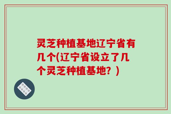 灵芝种植基地辽宁省有几个(辽宁省设立了几个灵芝种植基地？)