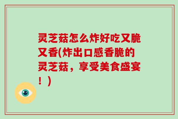 灵芝菇怎么炸好吃又脆又香(炸出口感香脆的灵芝菇，享受美食盛宴！)