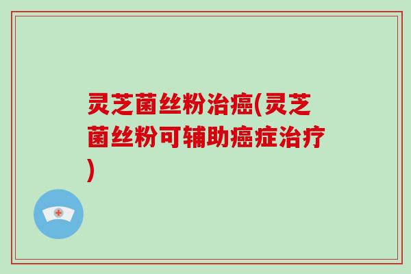 灵芝菌丝粉治癌(灵芝菌丝粉可辅助癌症治疗)