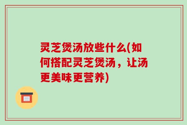 灵芝煲汤放些什么(如何搭配灵芝煲汤,让汤更美味更营养)