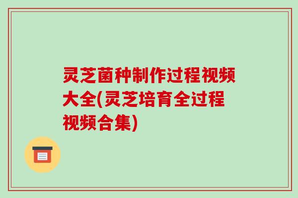 灵芝菌种制作过程视频大全(灵芝培育全过程视频合集)