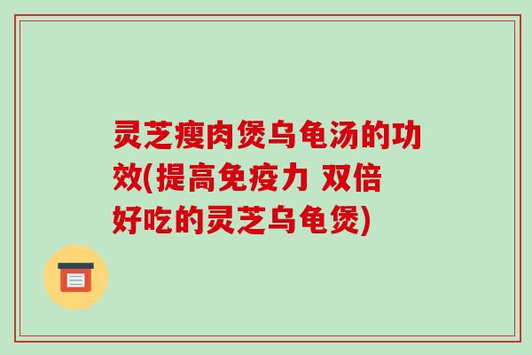 灵芝瘦肉煲乌龟汤的功效(提高免疫力 双倍好吃的灵芝乌龟煲)